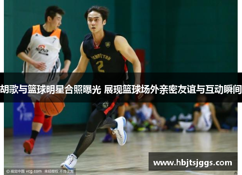 胡歌与篮球明星合照曝光 展现篮球场外亲密友谊与互动瞬间