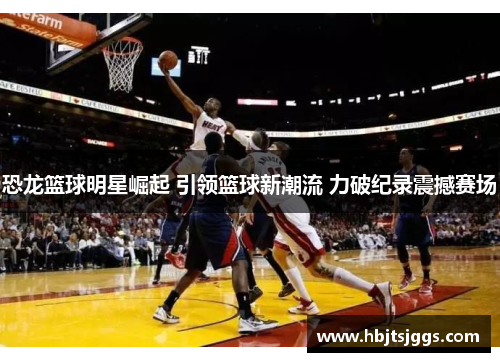 恐龙篮球明星崛起 引领篮球新潮流 力破纪录震撼赛场