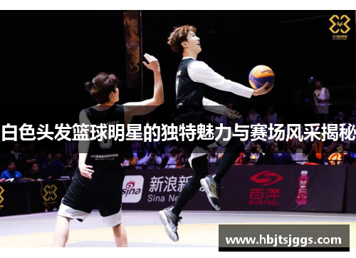 白色头发篮球明星的独特魅力与赛场风采揭秘